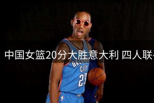 中国女篮20分大胜意大利 四人联手导演关键胜利