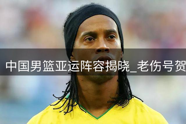 中国男篮亚运阵容揭晓 老伤号贺希宁遗憾缺阵