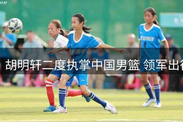 胡明轩二度执掌中国男篮 领军出征亚运会赛事