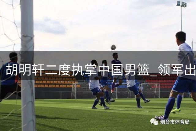 胡明轩二度执掌中国男篮 领军出征亚运会赛事
